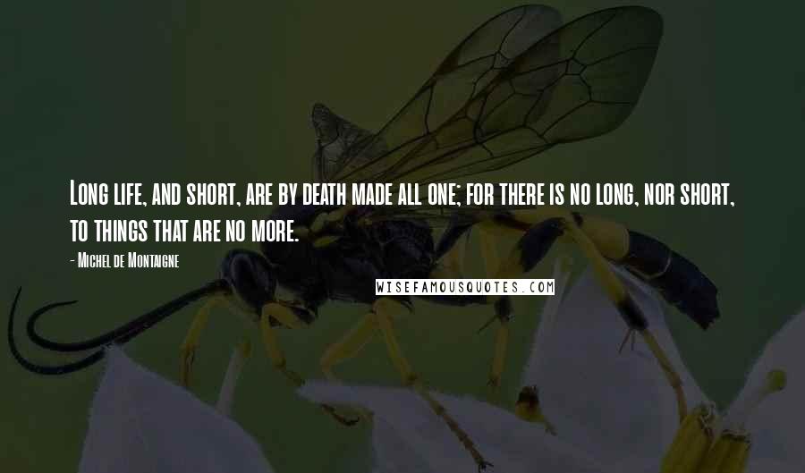 Michel De Montaigne Quotes: Long life, and short, are by death made all one; for there is no long, nor short, to things that are no more.