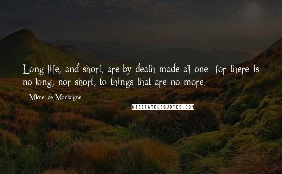 Michel De Montaigne Quotes: Long life, and short, are by death made all one; for there is no long, nor short, to things that are no more.