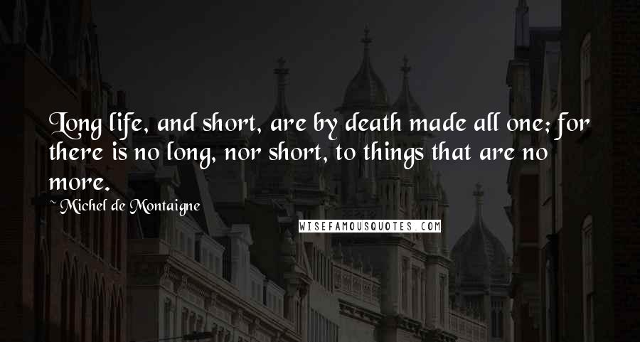 Michel De Montaigne Quotes: Long life, and short, are by death made all one; for there is no long, nor short, to things that are no more.