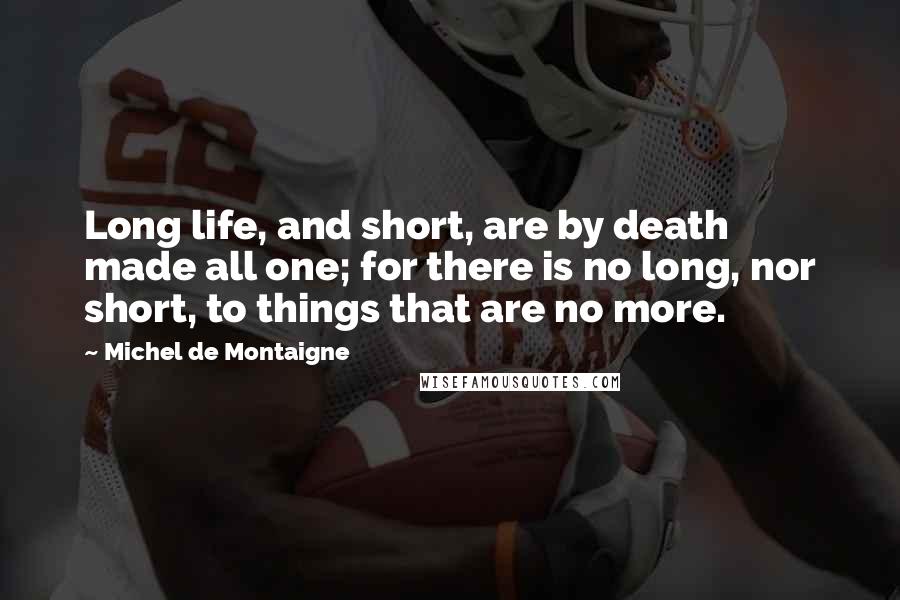 Michel De Montaigne Quotes: Long life, and short, are by death made all one; for there is no long, nor short, to things that are no more.