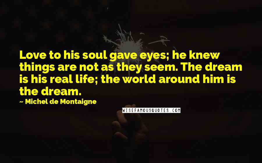 Michel De Montaigne Quotes: Love to his soul gave eyes; he knew things are not as they seem. The dream is his real life; the world around him is the dream.