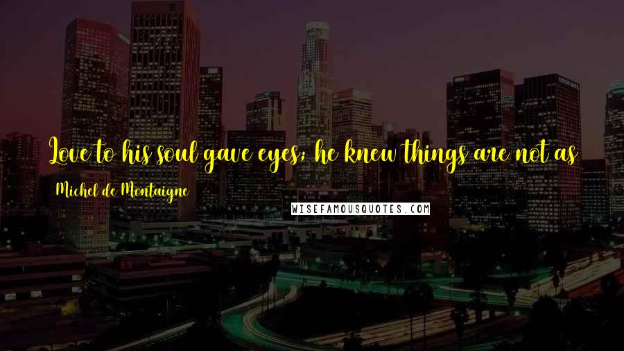 Michel De Montaigne Quotes: Love to his soul gave eyes; he knew things are not as they seem. The dream is his real life; the world around him is the dream.