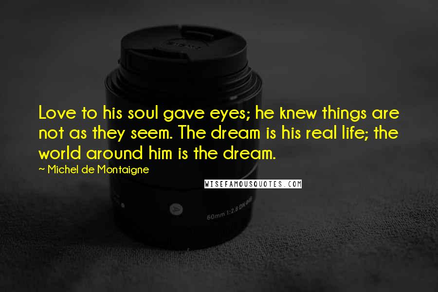 Michel De Montaigne Quotes: Love to his soul gave eyes; he knew things are not as they seem. The dream is his real life; the world around him is the dream.