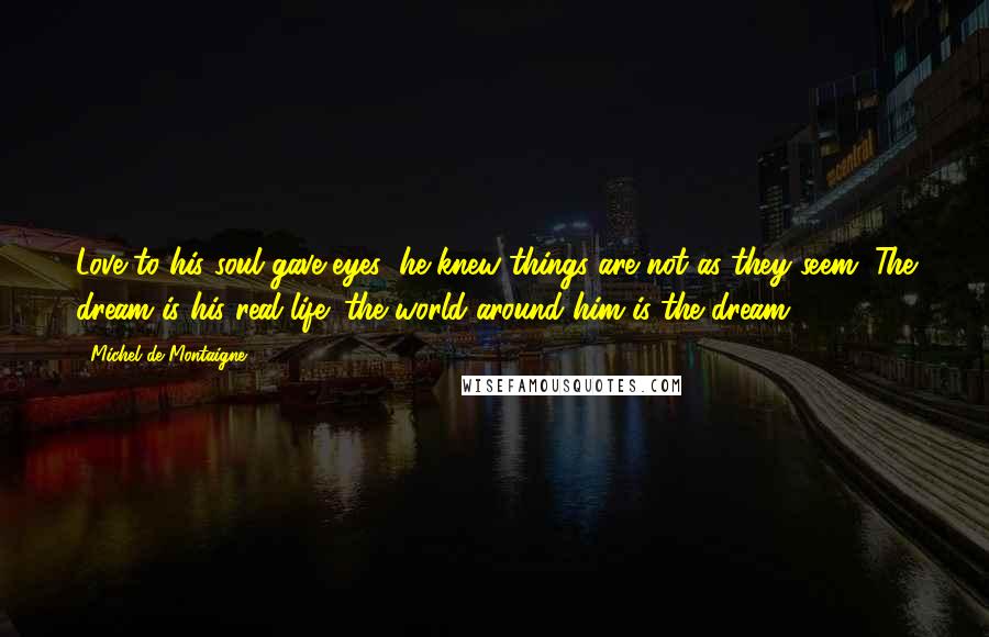 Michel De Montaigne Quotes: Love to his soul gave eyes; he knew things are not as they seem. The dream is his real life; the world around him is the dream.