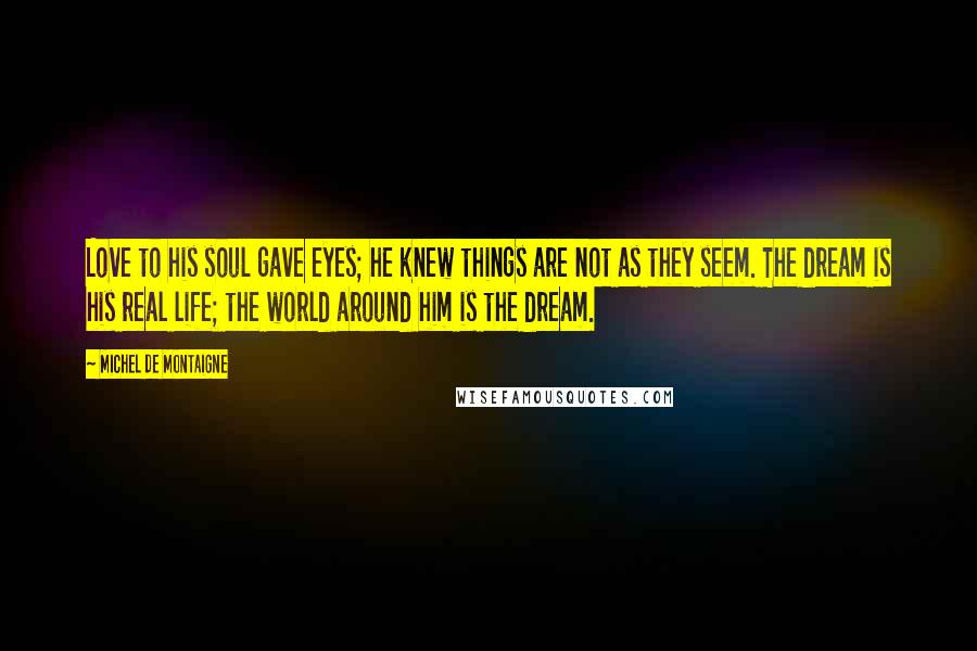 Michel De Montaigne Quotes: Love to his soul gave eyes; he knew things are not as they seem. The dream is his real life; the world around him is the dream.