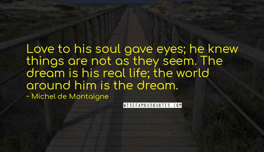 Michel De Montaigne Quotes: Love to his soul gave eyes; he knew things are not as they seem. The dream is his real life; the world around him is the dream.