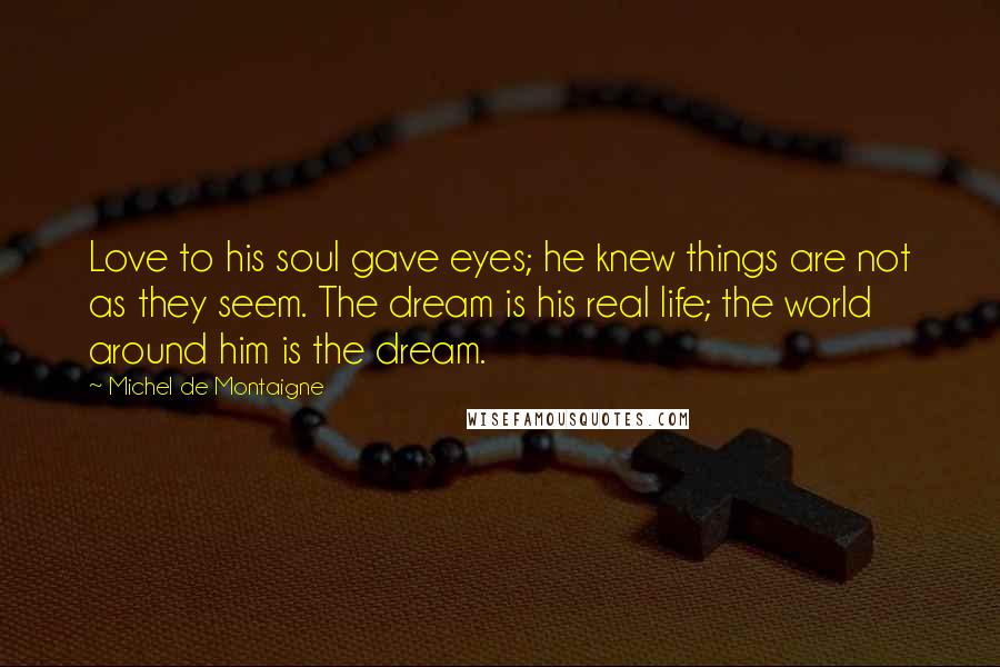 Michel De Montaigne Quotes: Love to his soul gave eyes; he knew things are not as they seem. The dream is his real life; the world around him is the dream.
