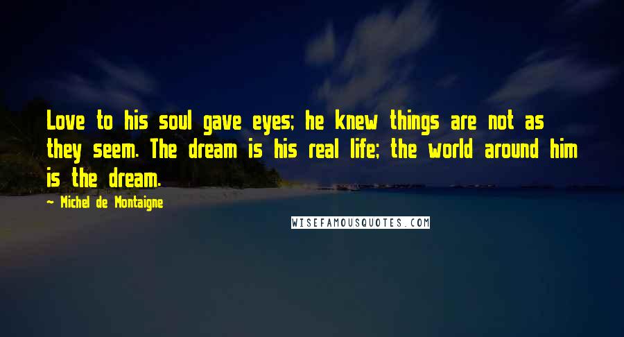 Michel De Montaigne Quotes: Love to his soul gave eyes; he knew things are not as they seem. The dream is his real life; the world around him is the dream.