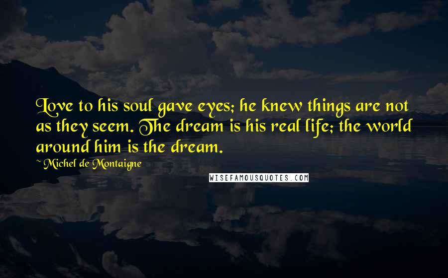 Michel De Montaigne Quotes: Love to his soul gave eyes; he knew things are not as they seem. The dream is his real life; the world around him is the dream.