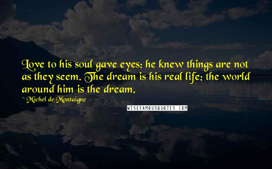 Michel De Montaigne Quotes: Love to his soul gave eyes; he knew things are not as they seem. The dream is his real life; the world around him is the dream.