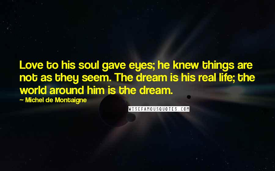 Michel De Montaigne Quotes: Love to his soul gave eyes; he knew things are not as they seem. The dream is his real life; the world around him is the dream.