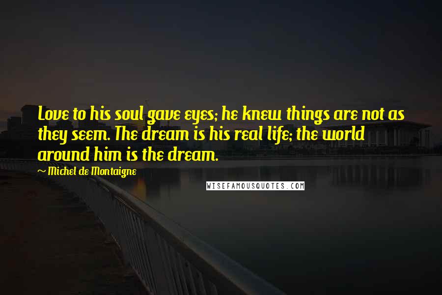 Michel De Montaigne Quotes: Love to his soul gave eyes; he knew things are not as they seem. The dream is his real life; the world around him is the dream.