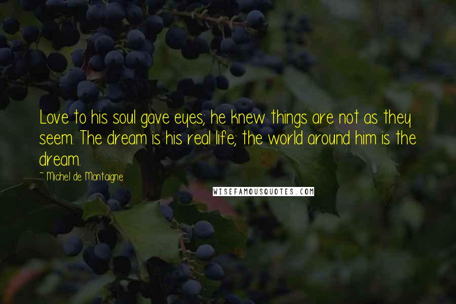 Michel De Montaigne Quotes: Love to his soul gave eyes; he knew things are not as they seem. The dream is his real life; the world around him is the dream.