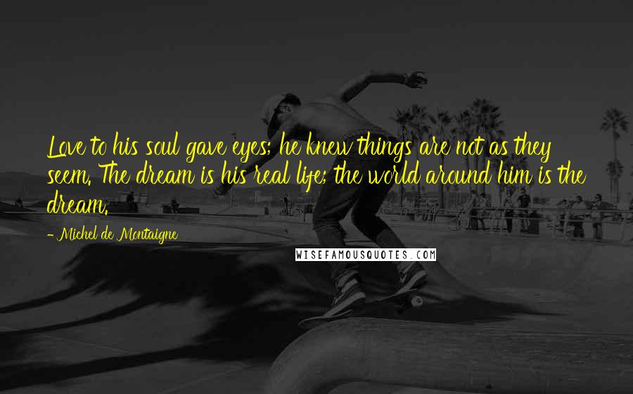 Michel De Montaigne Quotes: Love to his soul gave eyes; he knew things are not as they seem. The dream is his real life; the world around him is the dream.