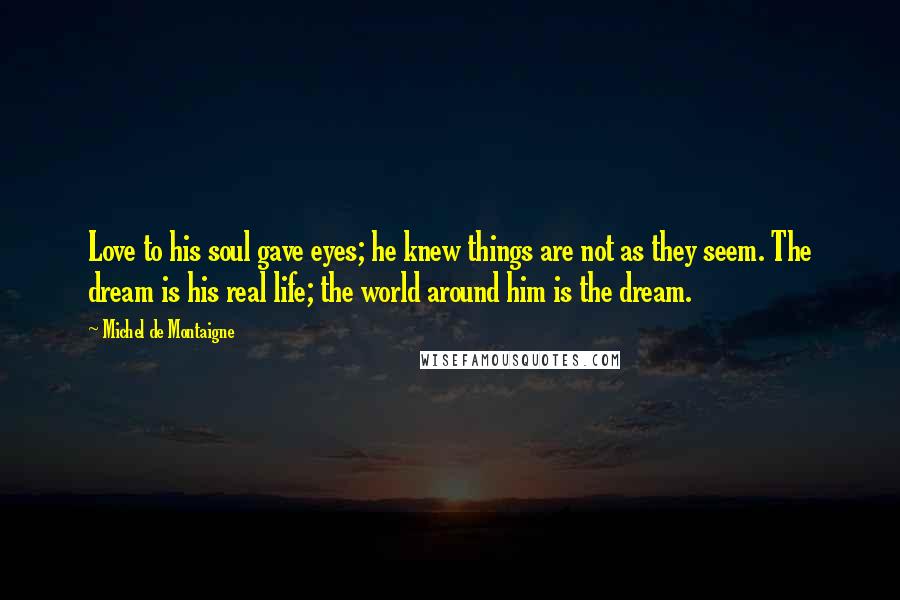 Michel De Montaigne Quotes: Love to his soul gave eyes; he knew things are not as they seem. The dream is his real life; the world around him is the dream.