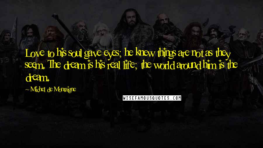 Michel De Montaigne Quotes: Love to his soul gave eyes; he knew things are not as they seem. The dream is his real life; the world around him is the dream.