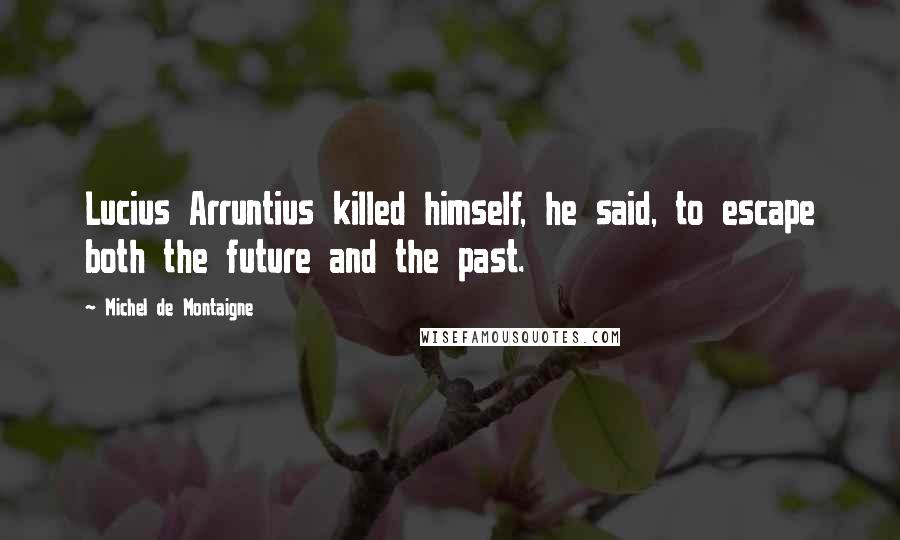 Michel De Montaigne Quotes: Lucius Arruntius killed himself, he said, to escape both the future and the past.