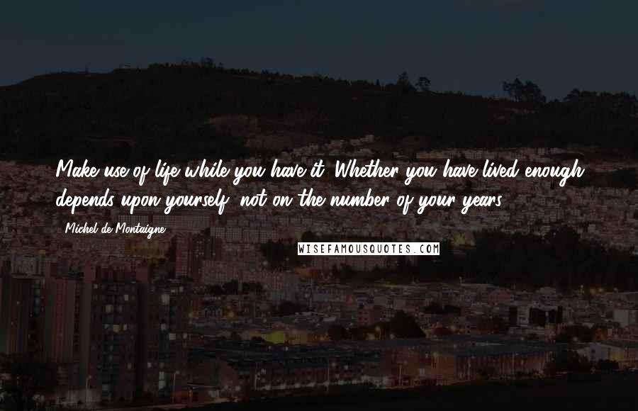 Michel De Montaigne Quotes: Make use of life while you have it. Whether you have lived enough depends upon yourself, not on the number of your years.