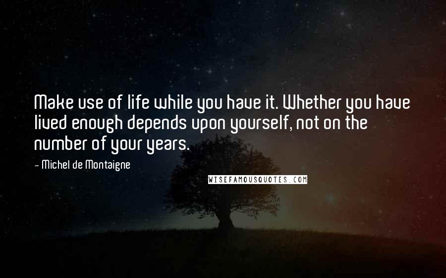 Michel De Montaigne Quotes: Make use of life while you have it. Whether you have lived enough depends upon yourself, not on the number of your years.