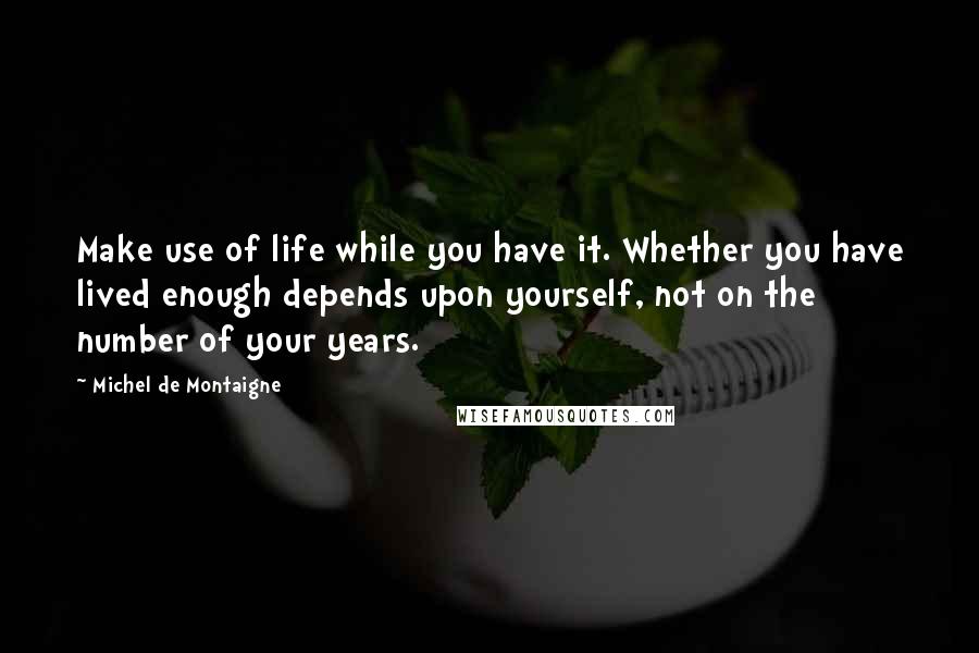 Michel De Montaigne Quotes: Make use of life while you have it. Whether you have lived enough depends upon yourself, not on the number of your years.