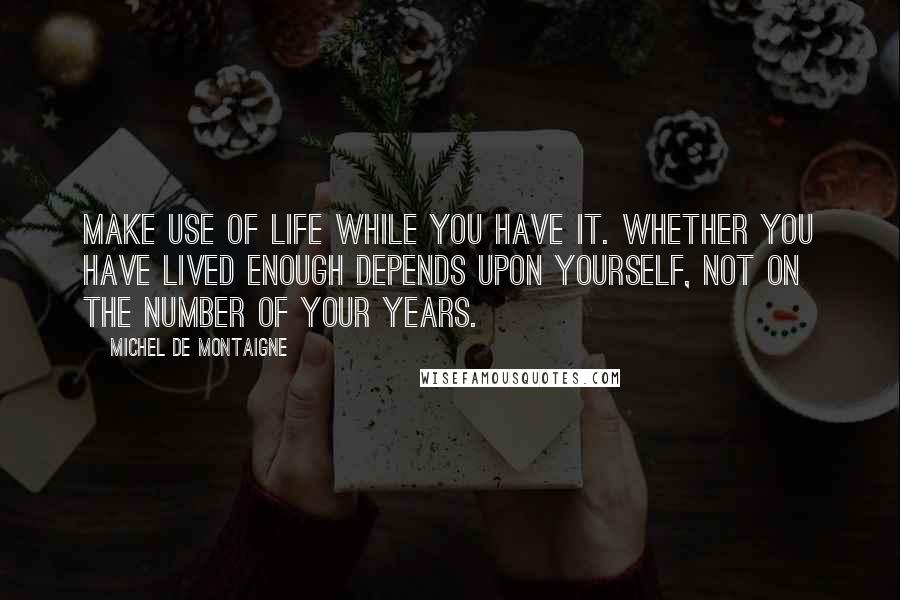 Michel De Montaigne Quotes: Make use of life while you have it. Whether you have lived enough depends upon yourself, not on the number of your years.