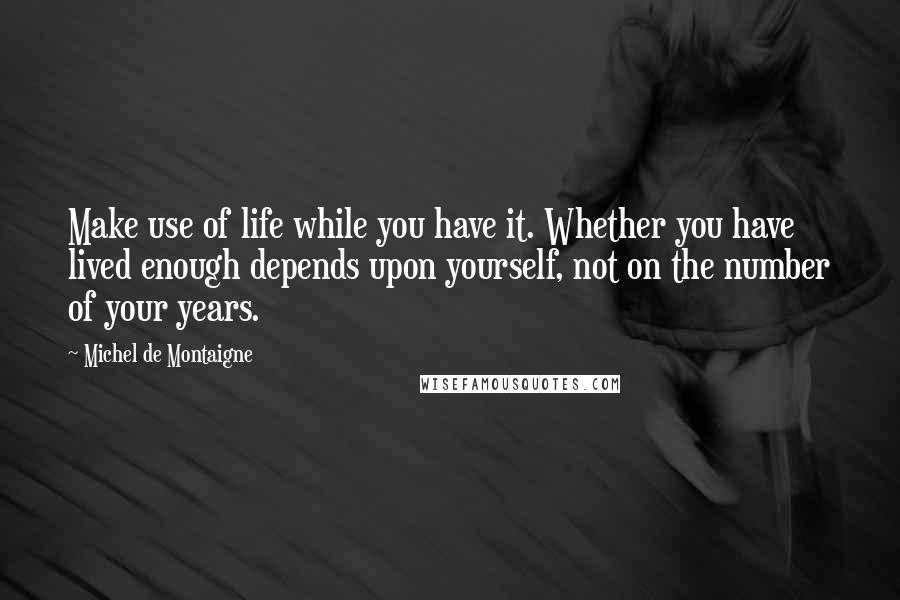 Michel De Montaigne Quotes: Make use of life while you have it. Whether you have lived enough depends upon yourself, not on the number of your years.
