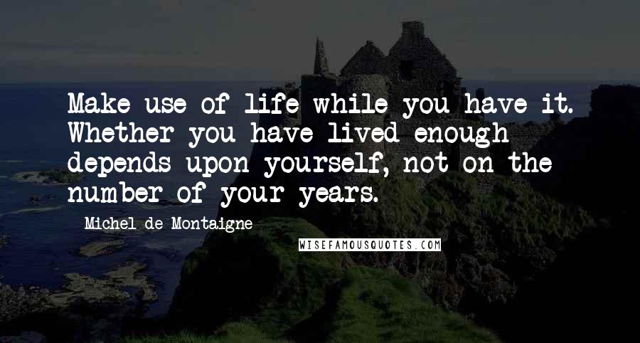 Michel De Montaigne Quotes: Make use of life while you have it. Whether you have lived enough depends upon yourself, not on the number of your years.