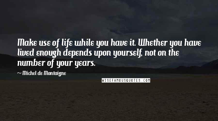 Michel De Montaigne Quotes: Make use of life while you have it. Whether you have lived enough depends upon yourself, not on the number of your years.