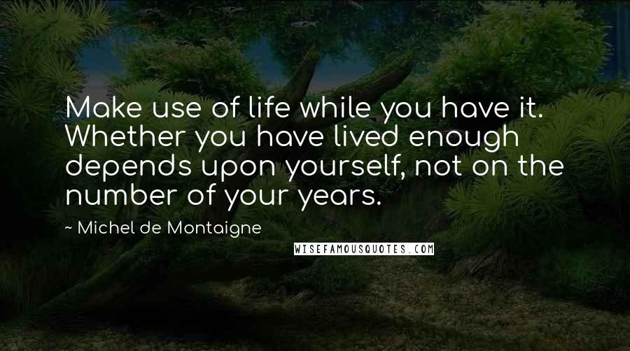 Michel De Montaigne Quotes: Make use of life while you have it. Whether you have lived enough depends upon yourself, not on the number of your years.