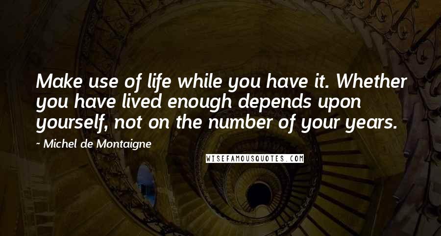 Michel De Montaigne Quotes: Make use of life while you have it. Whether you have lived enough depends upon yourself, not on the number of your years.