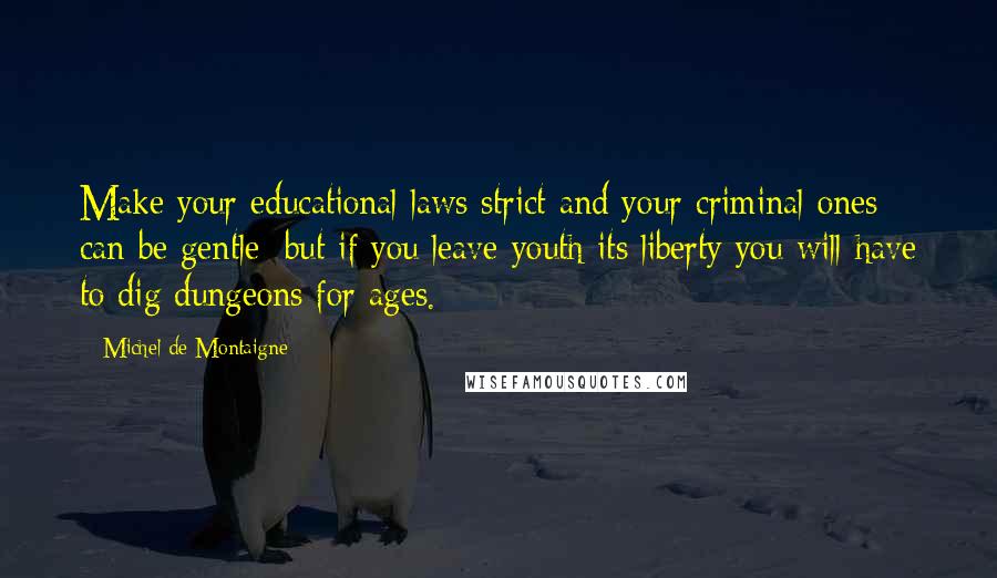 Michel De Montaigne Quotes: Make your educational laws strict and your criminal ones can be gentle; but if you leave youth its liberty you will have to dig dungeons for ages.