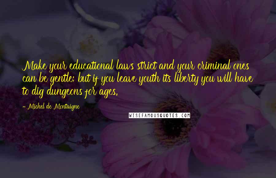 Michel De Montaigne Quotes: Make your educational laws strict and your criminal ones can be gentle; but if you leave youth its liberty you will have to dig dungeons for ages.