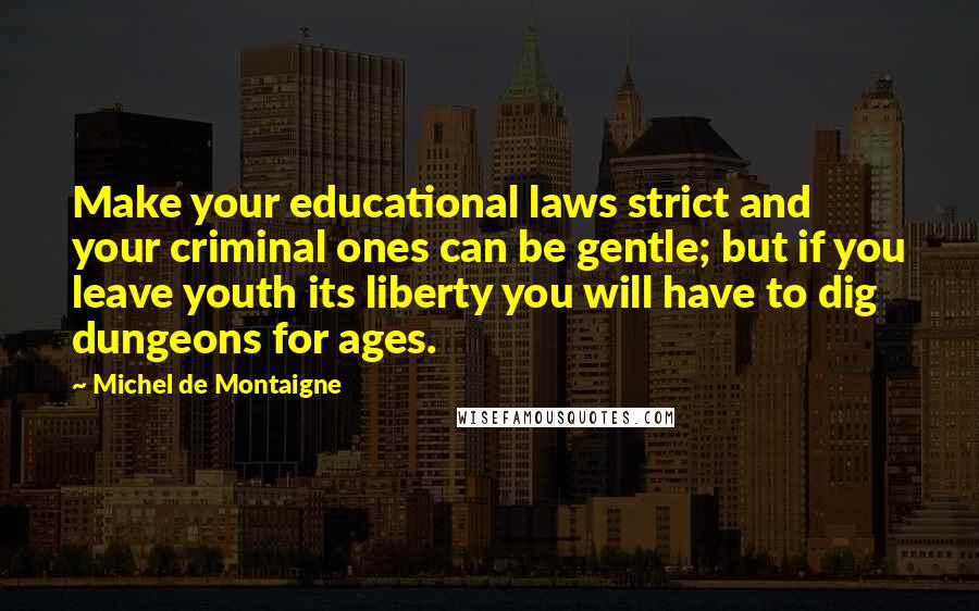 Michel De Montaigne Quotes: Make your educational laws strict and your criminal ones can be gentle; but if you leave youth its liberty you will have to dig dungeons for ages.