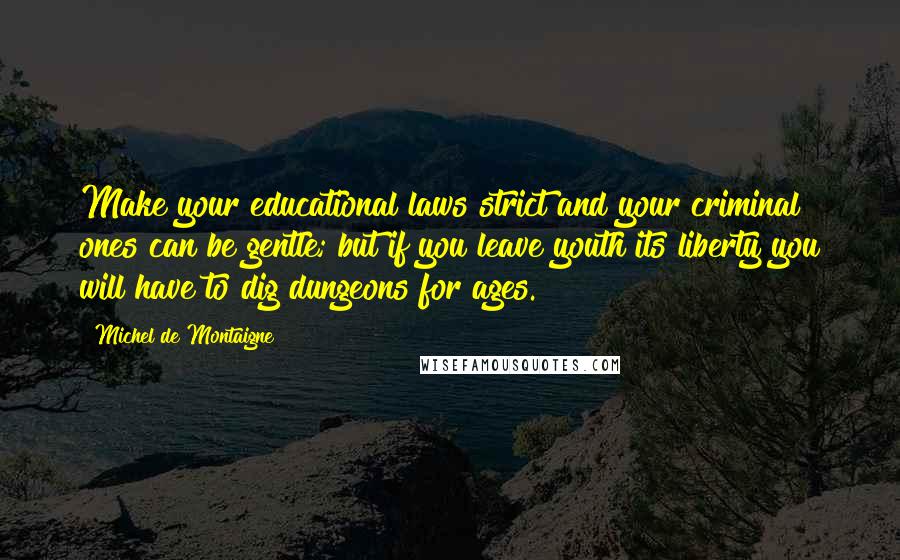Michel De Montaigne Quotes: Make your educational laws strict and your criminal ones can be gentle; but if you leave youth its liberty you will have to dig dungeons for ages.