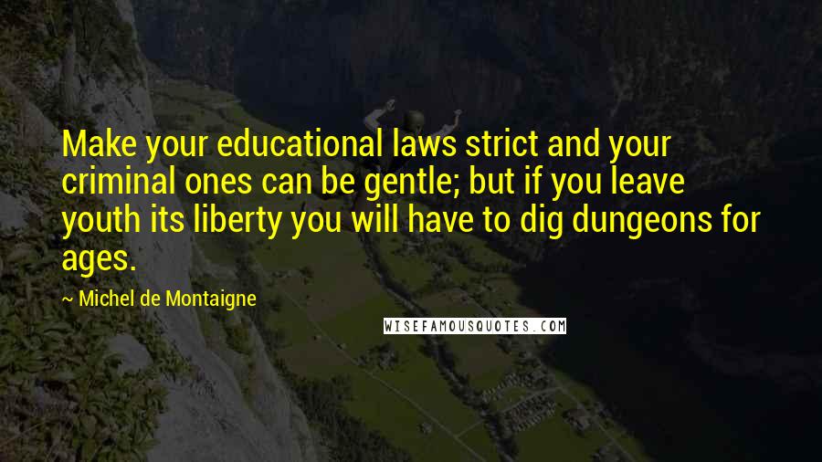 Michel De Montaigne Quotes: Make your educational laws strict and your criminal ones can be gentle; but if you leave youth its liberty you will have to dig dungeons for ages.