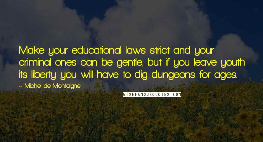 Michel De Montaigne Quotes: Make your educational laws strict and your criminal ones can be gentle; but if you leave youth its liberty you will have to dig dungeons for ages.