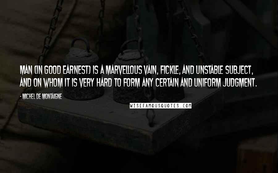 Michel De Montaigne Quotes: Man (in good earnest) is a marvellous vain, fickle, and unstable subject, and on whom it is very hard to form any certain and uniform judgment.