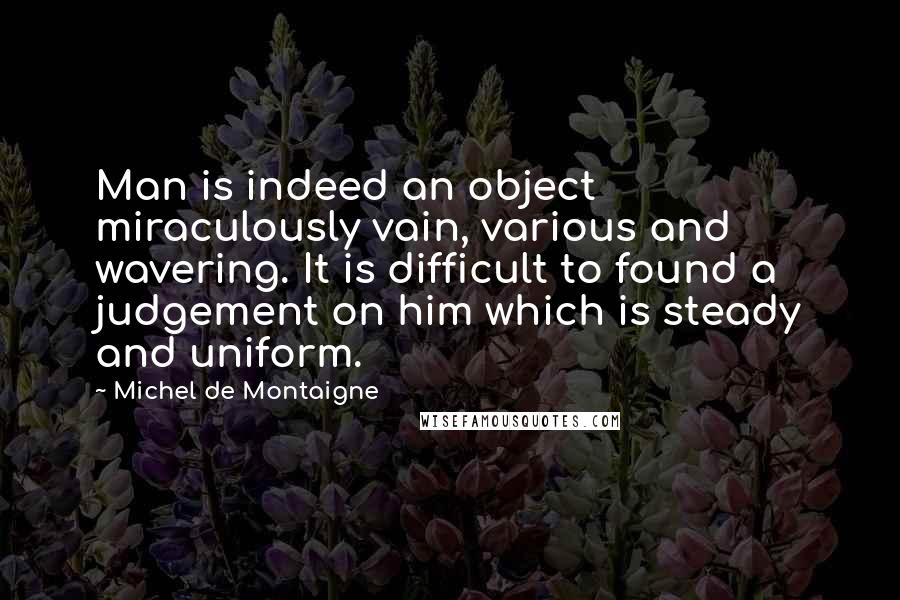Michel De Montaigne Quotes: Man is indeed an object miraculously vain, various and wavering. It is difficult to found a judgement on him which is steady and uniform.