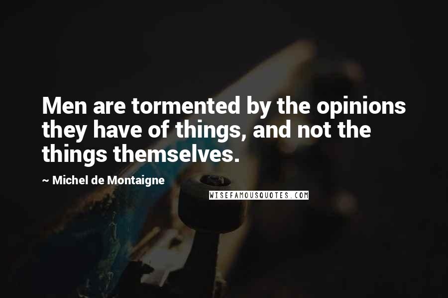 Michel De Montaigne Quotes: Men are tormented by the opinions they have of things, and not the things themselves.
