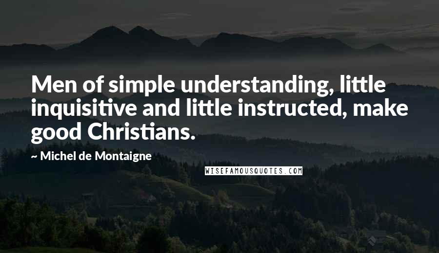 Michel De Montaigne Quotes: Men of simple understanding, little inquisitive and little instructed, make good Christians.