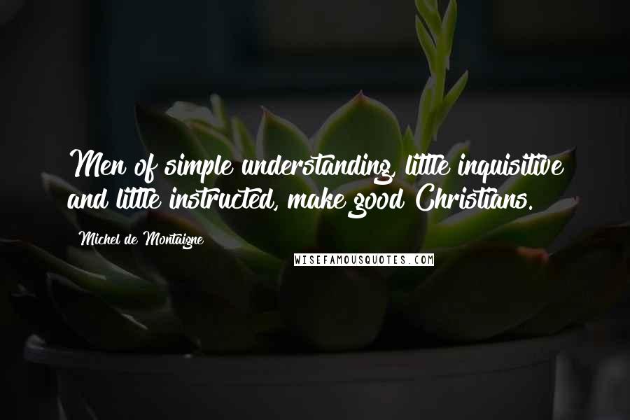 Michel De Montaigne Quotes: Men of simple understanding, little inquisitive and little instructed, make good Christians.