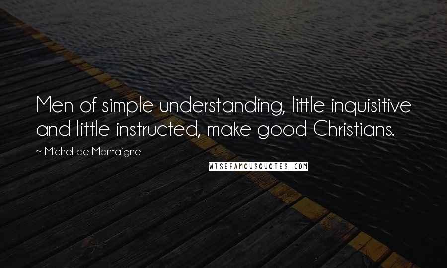 Michel De Montaigne Quotes: Men of simple understanding, little inquisitive and little instructed, make good Christians.