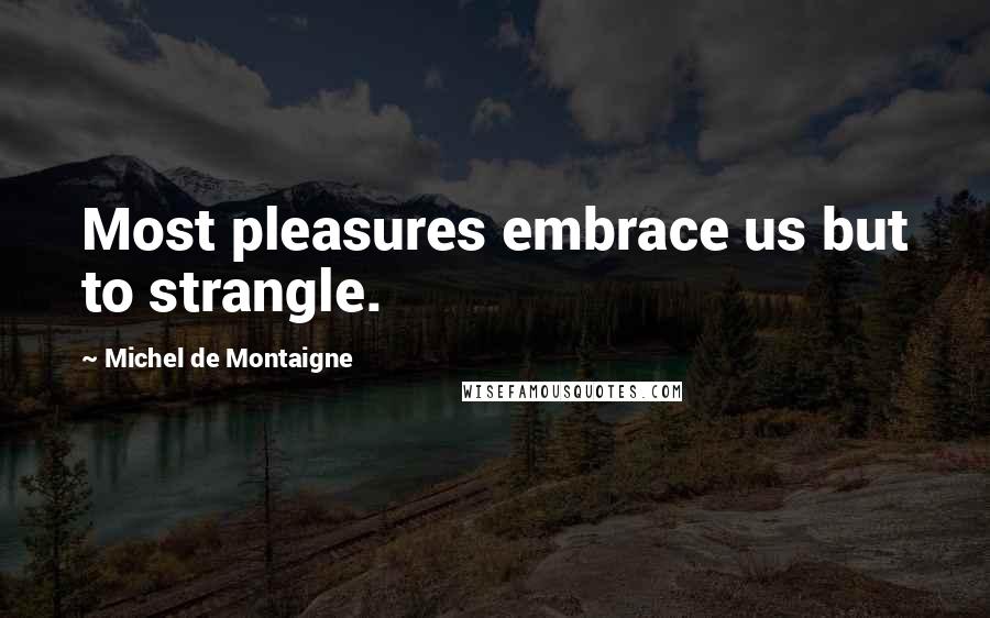 Michel De Montaigne Quotes: Most pleasures embrace us but to strangle.