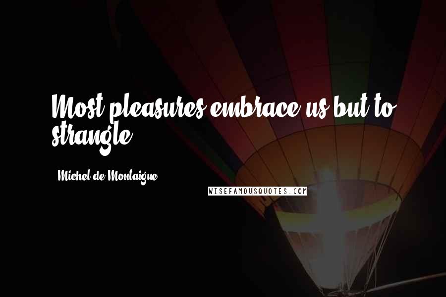 Michel De Montaigne Quotes: Most pleasures embrace us but to strangle.