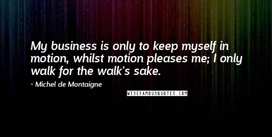 Michel De Montaigne Quotes: My business is only to keep myself in motion, whilst motion pleases me; I only walk for the walk's sake.