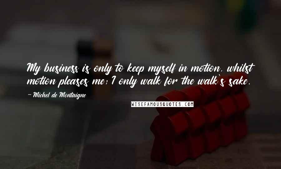 Michel De Montaigne Quotes: My business is only to keep myself in motion, whilst motion pleases me; I only walk for the walk's sake.