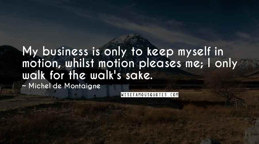 Michel De Montaigne Quotes: My business is only to keep myself in motion, whilst motion pleases me; I only walk for the walk's sake.