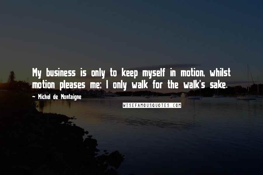 Michel De Montaigne Quotes: My business is only to keep myself in motion, whilst motion pleases me; I only walk for the walk's sake.