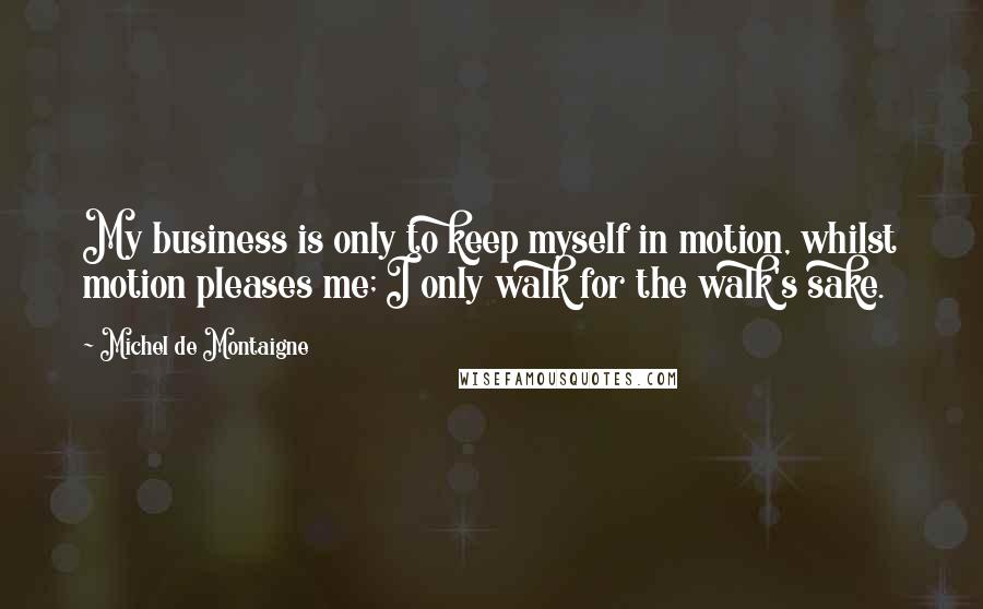 Michel De Montaigne Quotes: My business is only to keep myself in motion, whilst motion pleases me; I only walk for the walk's sake.