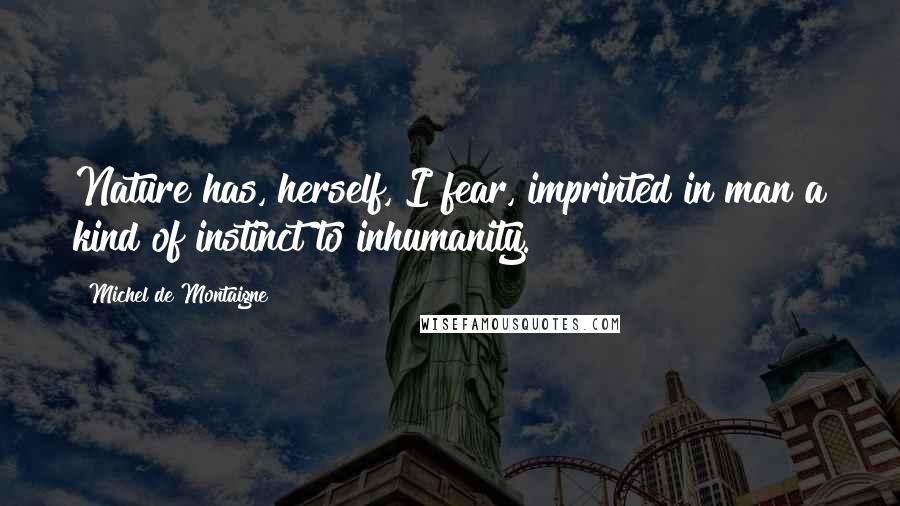 Michel De Montaigne Quotes: Nature has, herself, I fear, imprinted in man a kind of instinct to inhumanity.